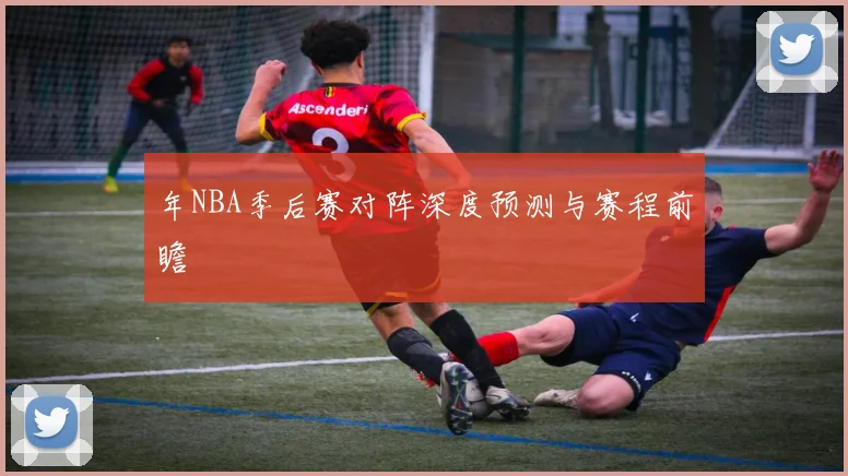 年NBA季后赛对阵深度预测与赛程前瞻