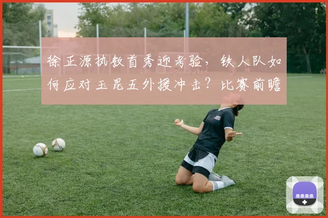 徐正源执教首秀迎考验，铁人队如何应对玉昆五外援冲击？比赛前瞻与战术解析