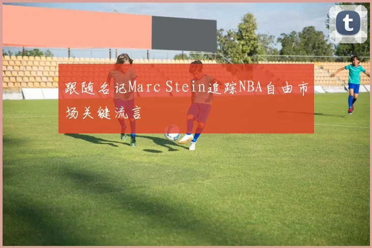 跟随名记Marc Stein追踪NBA自由市场关键流言