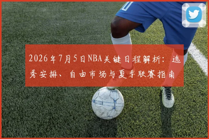 2026年7月5日NBA关键日程解析：选秀安排、自由市场与夏季联赛指南