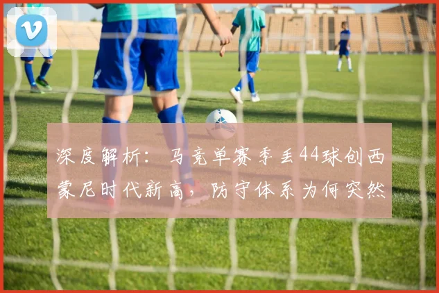 深度解析:马竞单赛季丢44球创西蒙尼时代新高,防守体系为何突然失灵?