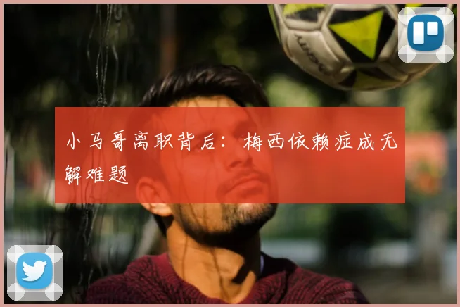 小马哥离职背后：梅西依赖症成无解难题