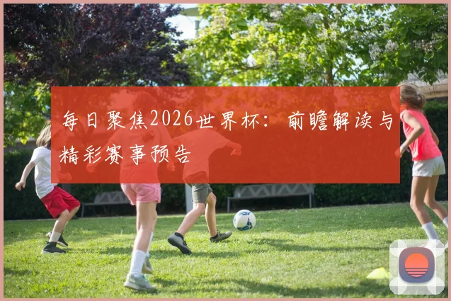 每日聚焦2026世界杯：前瞻解读与精彩赛事预告