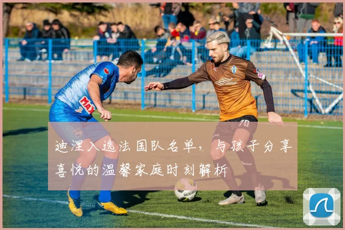 迪涅入选法国队名单，与孩子分享喜悦的温馨家庭时刻解析