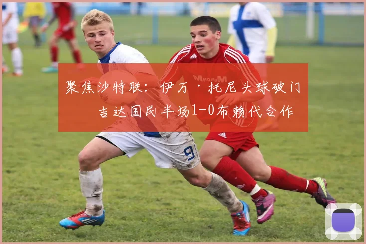 聚焦沙特联：伊万·托尼头球破门，吉达国民半场1-0布赖代合作