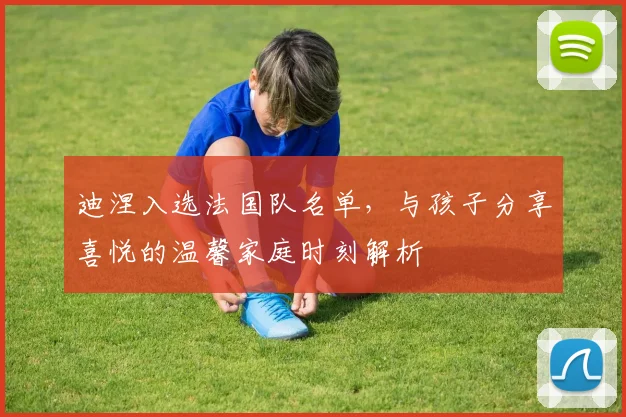 迪涅入选法国队名单,与孩子分享喜悦的温馨家庭时刻解析