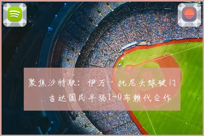聚焦沙特联：伊万·托尼头球破门，吉达国民半场1-0布赖代合作